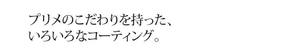 プリメのこだわりを持った、 いろいろなコーティング。